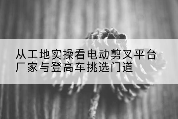清河电动剪叉升降平台厂家-从工地实操看电动剪叉平台厂家与登高车挑选门道