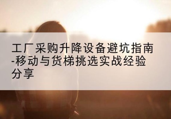 清河移动式升降机怎么选-工厂采购升降设备避坑指南-移动与货梯挑选实战经验分享