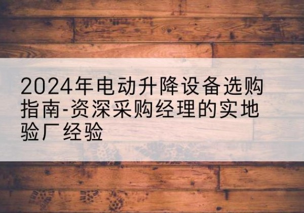 清河电动剪叉升降平台厂家-2024年电动升降设备选购指南-资深采购经理的实地验厂经验