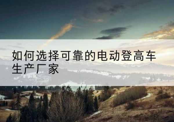 清河电动登高车厂家-如何选择可靠的电动登高车生产厂家