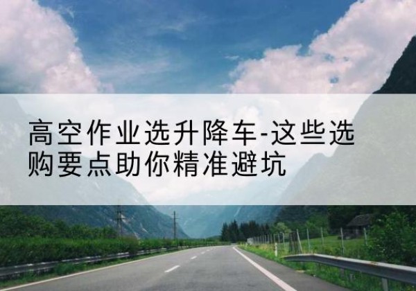 清河升降车厂家-高空作业选升降车-这些选购要点助你*避坑