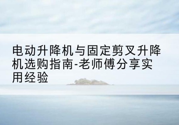 清河电动升降机怎么选-电动升降机与固定剪叉升降机选购指南-老师傅分享实用经验